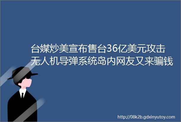 台媒炒美宣布售台36亿美元攻击无人机导弹系统岛内网友又来骗钱